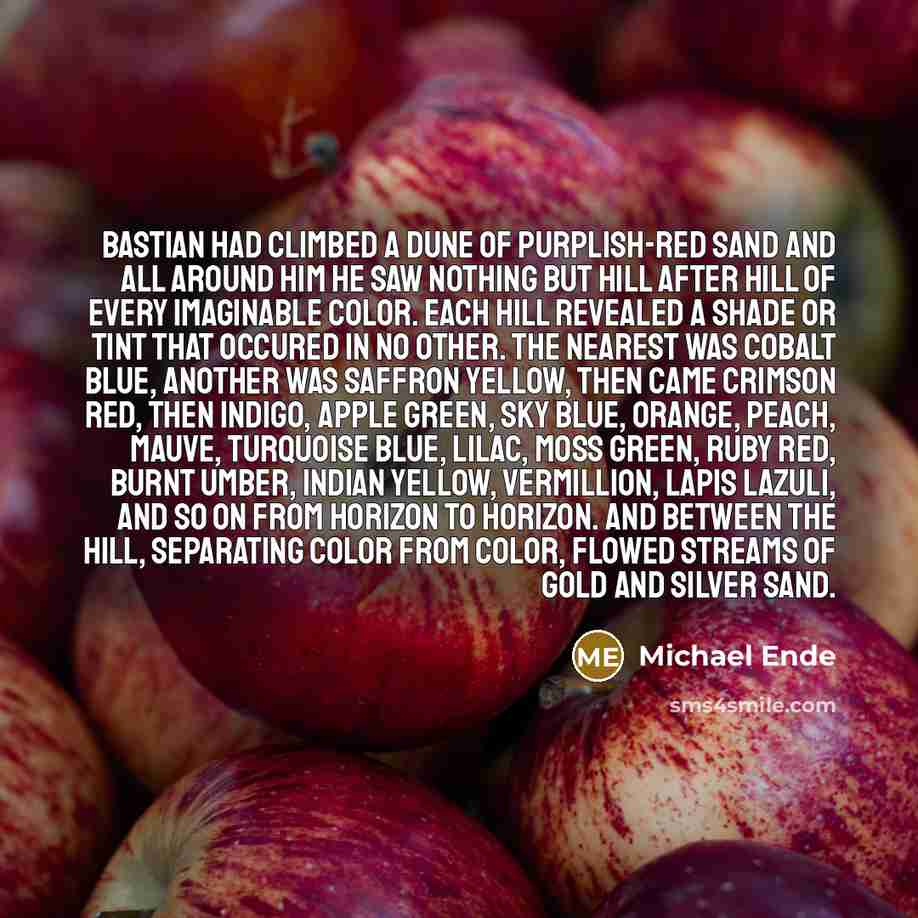 “Bastian had climbed a dune of purplish-red sand and all around him he saw nothing but hill after hill of every imaginable color. Each hill revealed a shade or tint that occured in no other. The nearest was cobalt blue, another was saffron yellow, then came crimson red, then indigo, apple green…” quote by Michael Ende