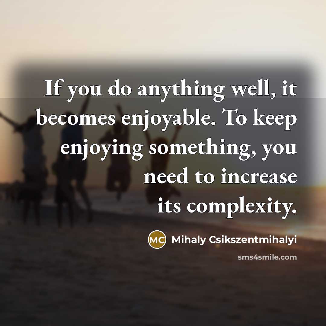 “If you do anything well, it becomes enjoyable. To keep enjoying something, you need to increase its complexity.” quote by Mihaly Csikszentmihalyi