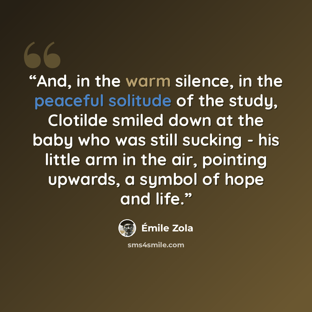 “And, in the warm silence, in the peaceful solitude of the study, Clotilde smiled down at the baby who was still sucking - his little arm in the air, pointing upwards, a symbol of hope and life.” quote by Émile Zola