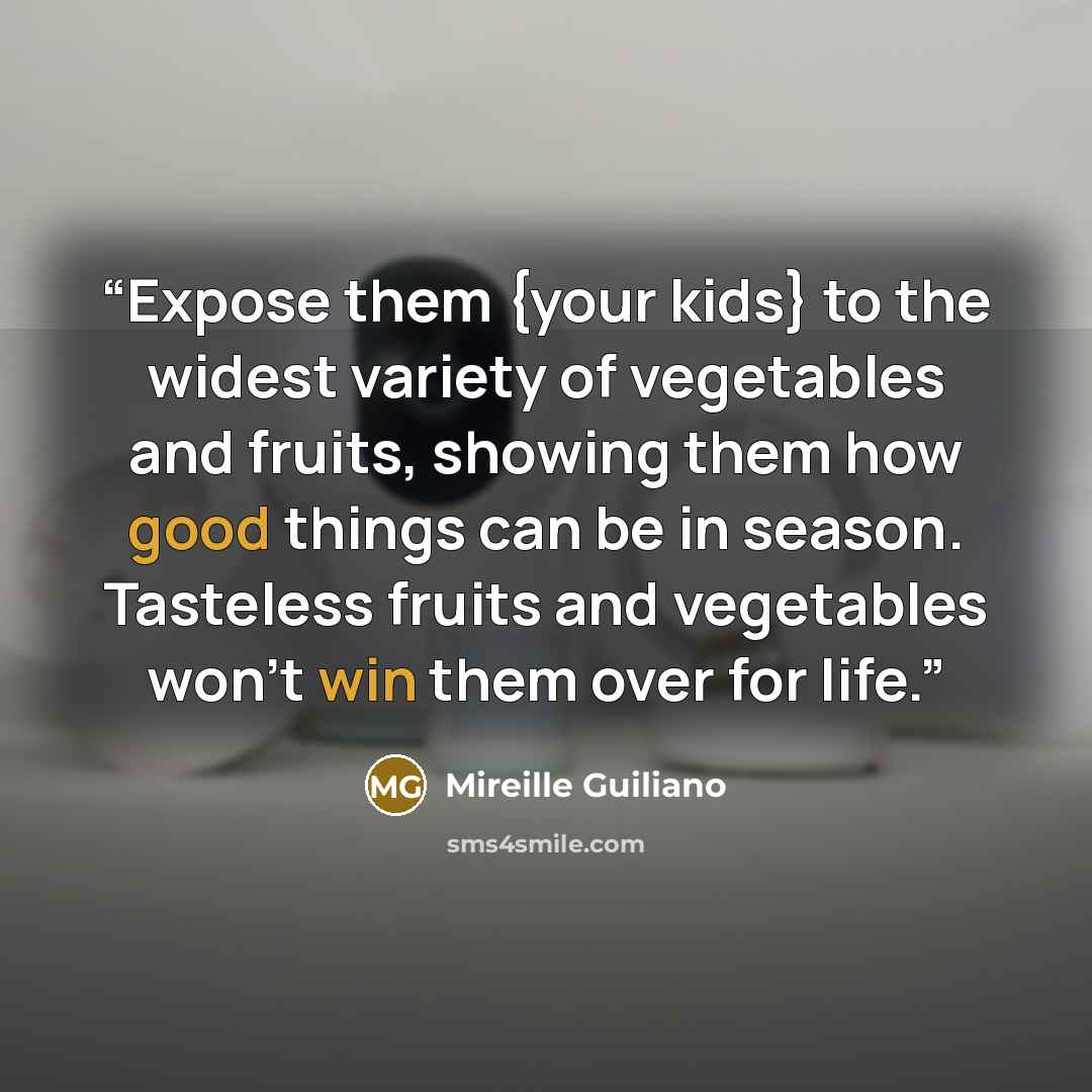 “Expose them {your kids} to the widest variety of vegetables and fruits, showing them how good things can be in season. Tasteless fruits and vegetables won't win them over for life.” quote by Mireille Guiliano