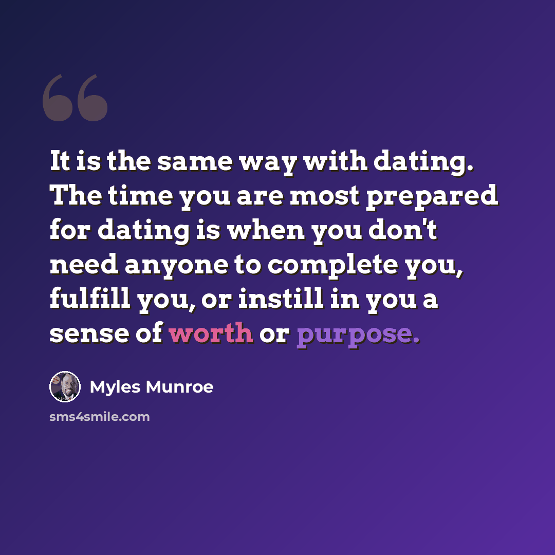 “It is the same way with dating. The time you are most prepared for dating is when you don't need anyone to complete you, fulfill you, or instill in you a sense of worth or purpose.” quote by Myles Munroe