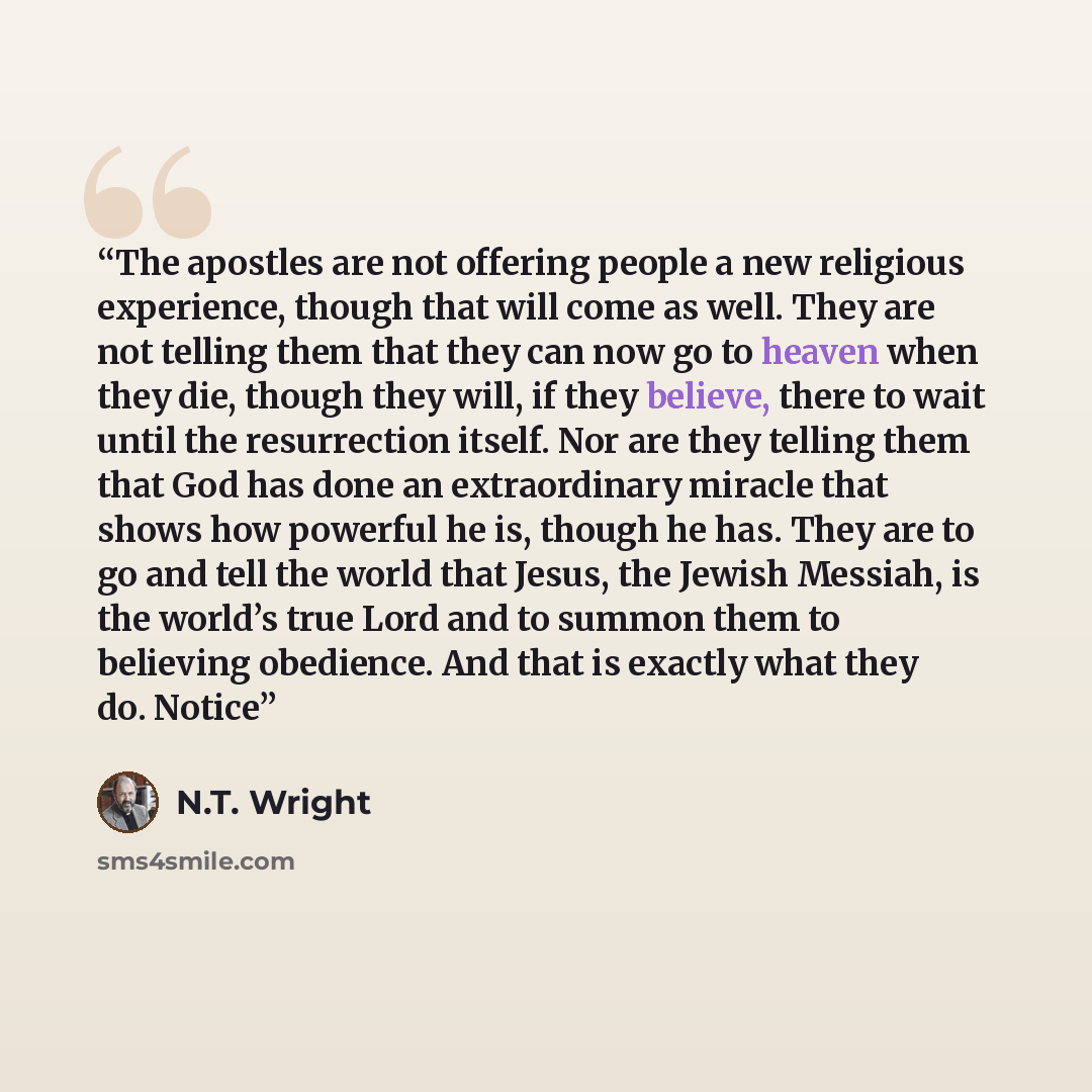 “The apostles are not offering people a new religious experience, though that will come as well. They are not telling them that they can now go to heaven when they die, though they will, if they believe, there to wait until the resurrection itself. Nor are they telling them that God has done an…” quote by N.T. Wright