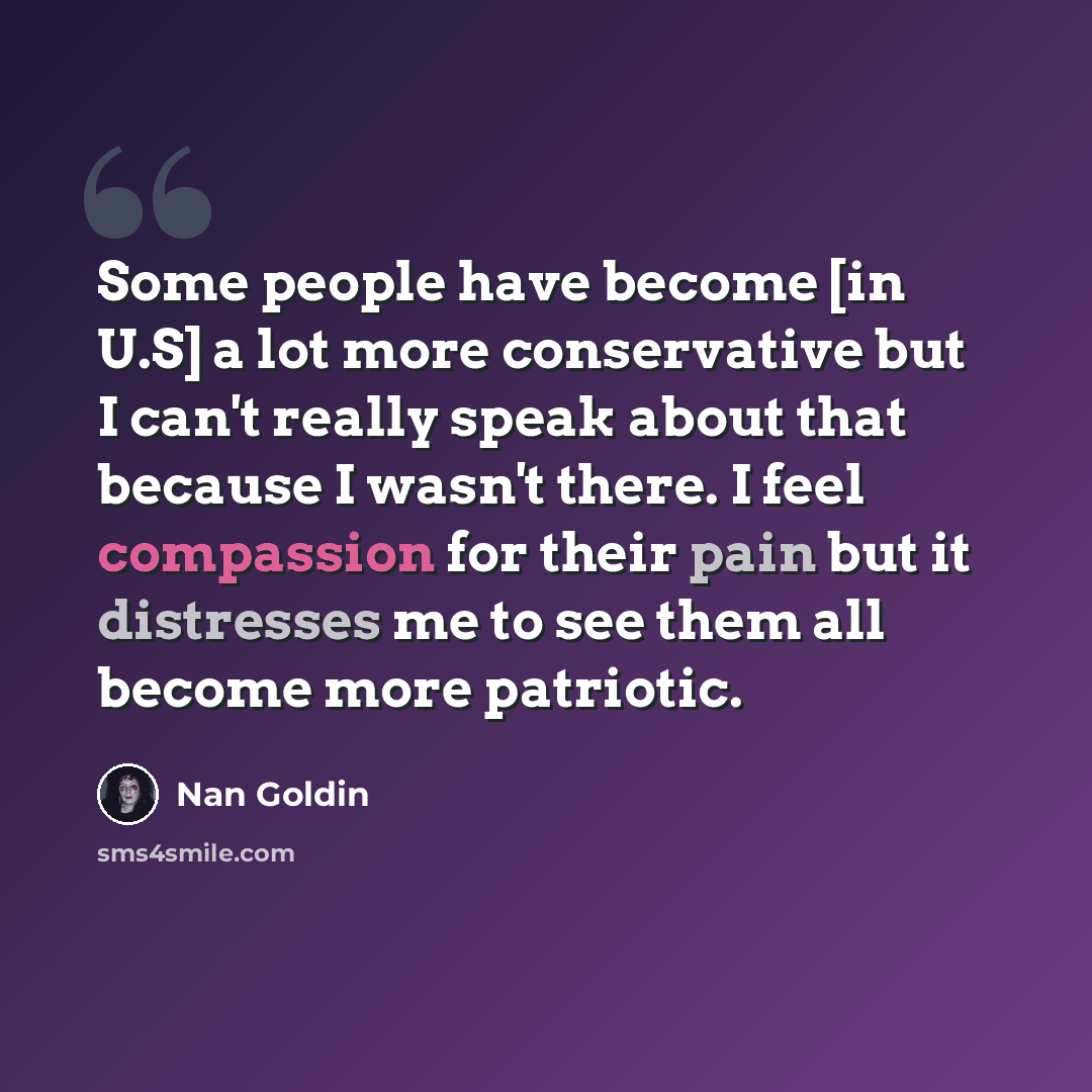 “Some people have become [in U.S] a lot more conservative but I can't really speak about that because I wasn't there. I feel compassion for their pain but it distresses me to see them all become more patriotic.” quote by Nan Goldin