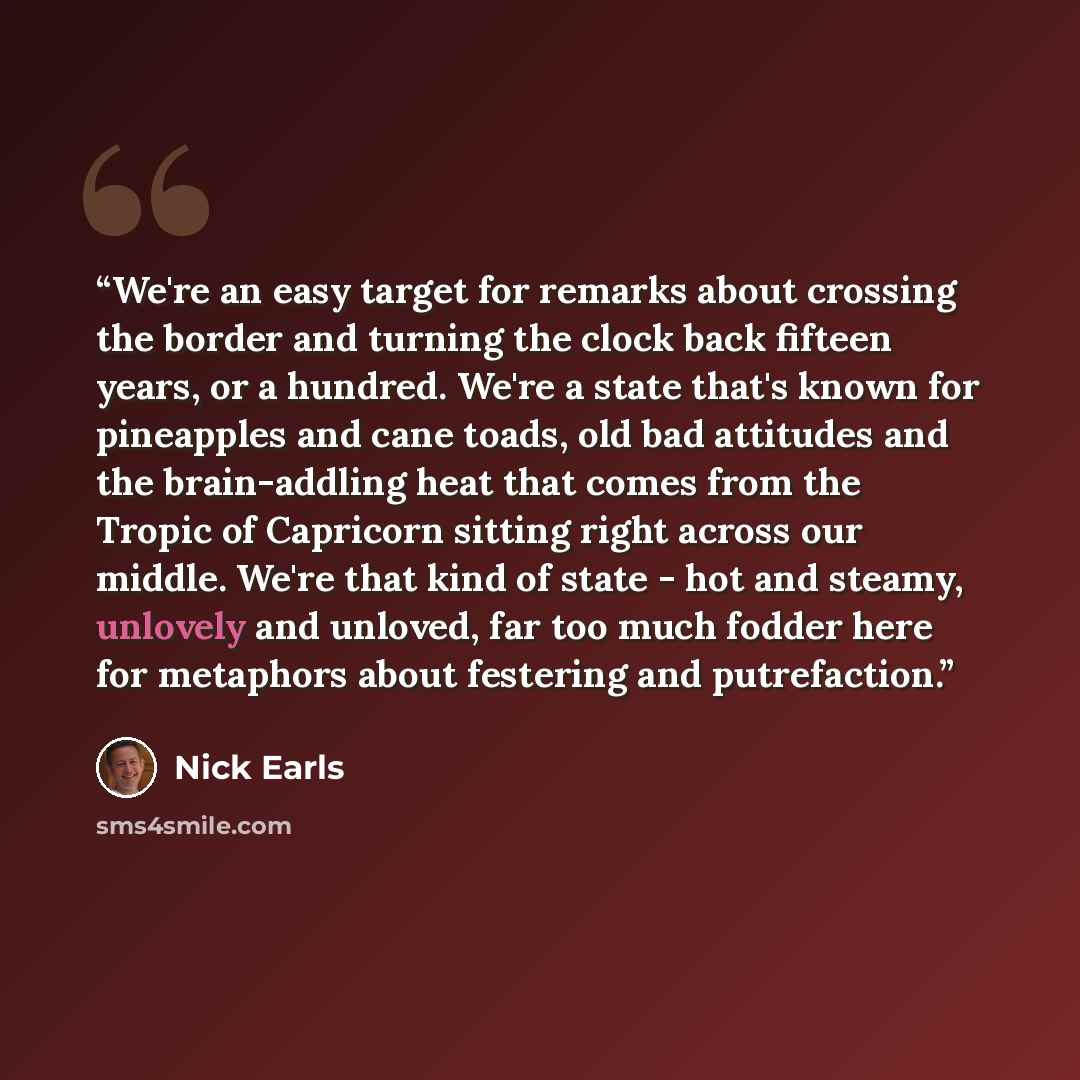 “We're an easy target for remarks about crossing the border and turning the clock back fifteen years, or a hundred. We're a state that's known for pineapples and cane toads, old bad attitudes and the brain-addling heat that comes from the Tropic of Capricorn sitting right across our middle. We're…” quote by Nick Earls