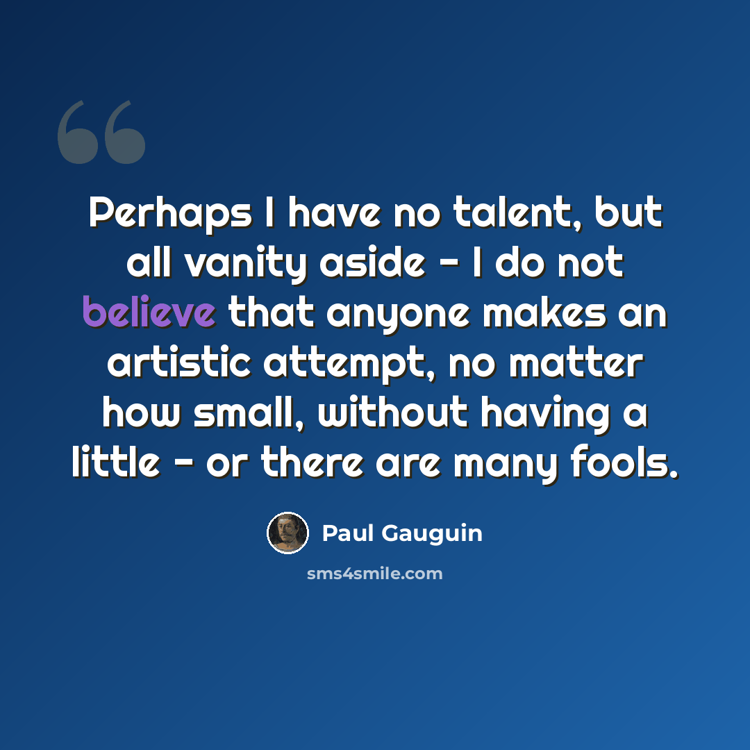 “Perhaps I have no talent, but all vanity aside - I do not believe that anyone makes an artistic attempt, no matter how small, without having a little - or there are many fools.” quote by Paul Gauguin