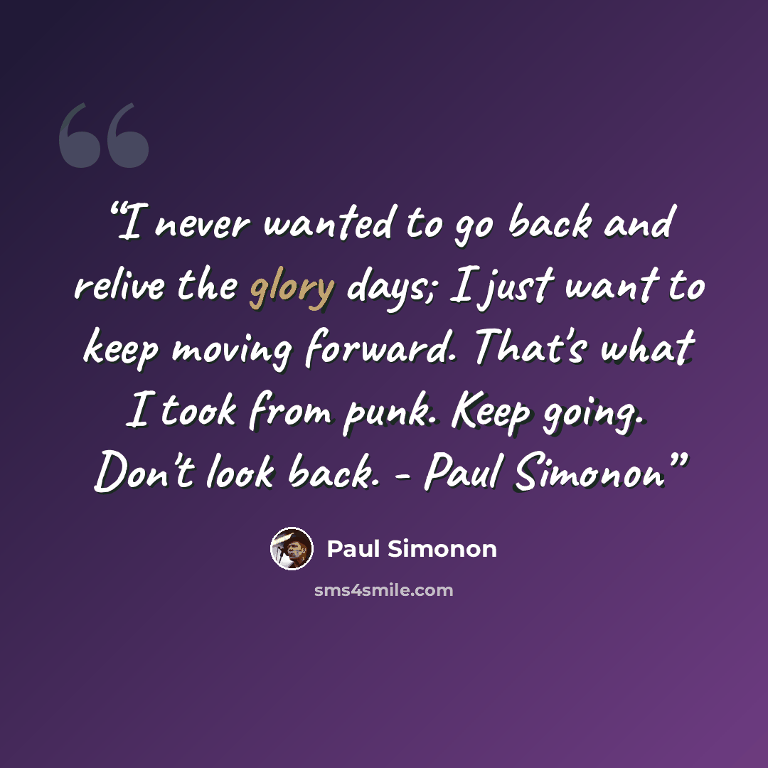 “I never wanted to go back and relive the glory days; I just want to keep moving forward. That's what I took from punk. Keep going. Don't look back. - Paul Simonon” quote by Paul Simonon
