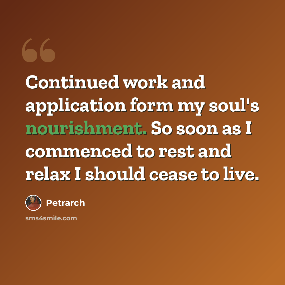 “Continued work and application form my soul's nourishment. So soon as I commenced to rest and relax I should cease to live.” quote by Petrarch