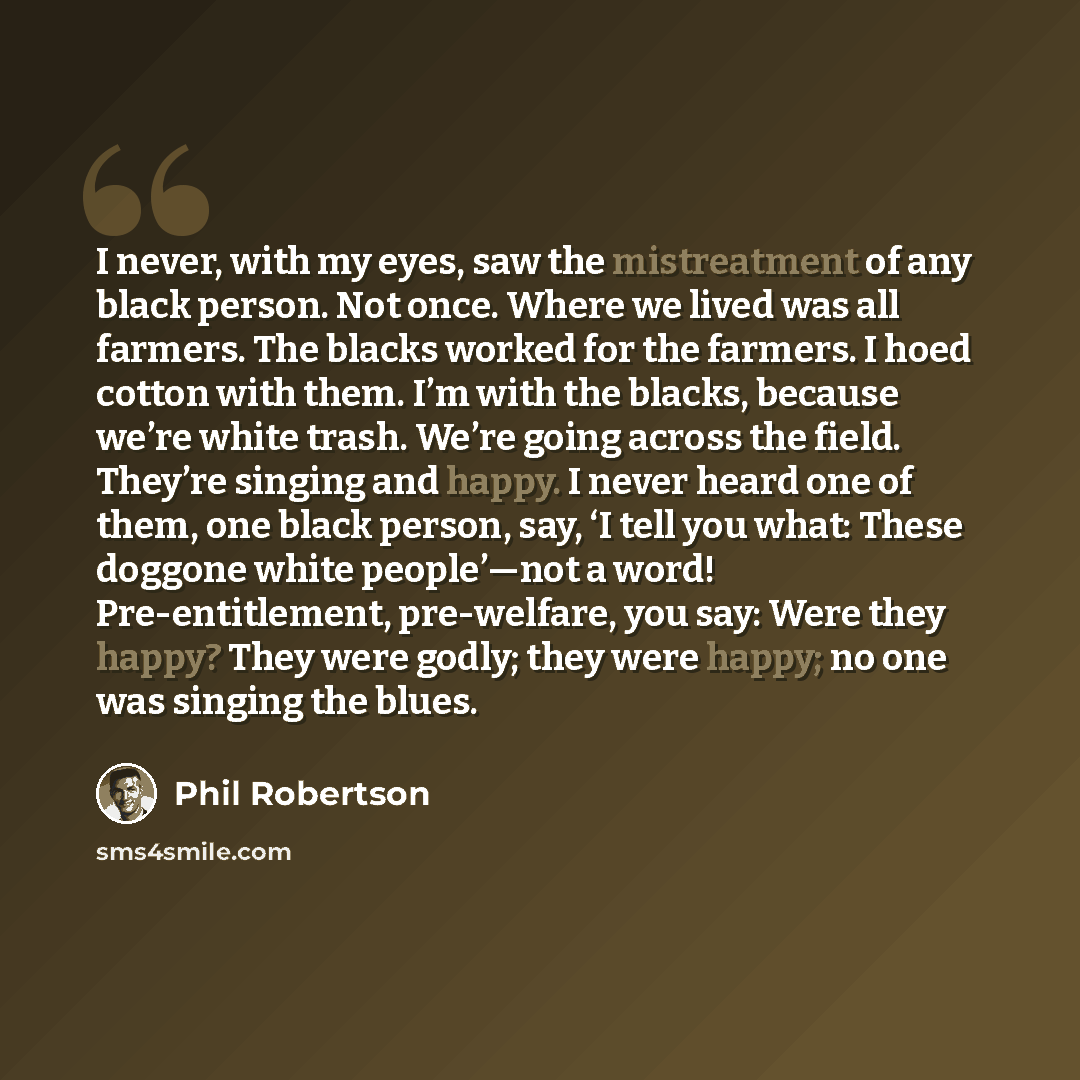 “I never, with my eyes, saw the mistreatment of any black person. Not once. Where we lived was all farmers. The blacks worked for the farmers. I hoed cotton with them. I’m with the blacks, because we’re white trash. We’re going across the field. They’re singing and happy. I never heard one of them…” quote by Phil Robertson