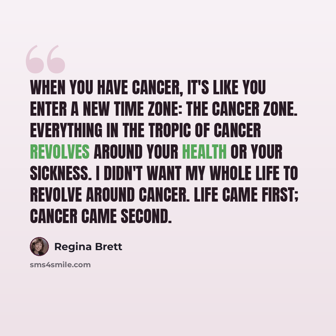 “When you have cancer, it's like you enter a new time zone: the Cancer Zone. Everything in the Tropic of Cancer revolves around your health or your sickness. I didn't want my whole life to revolve around cancer. Life came first; cancer came second.” quote by Regina Brett