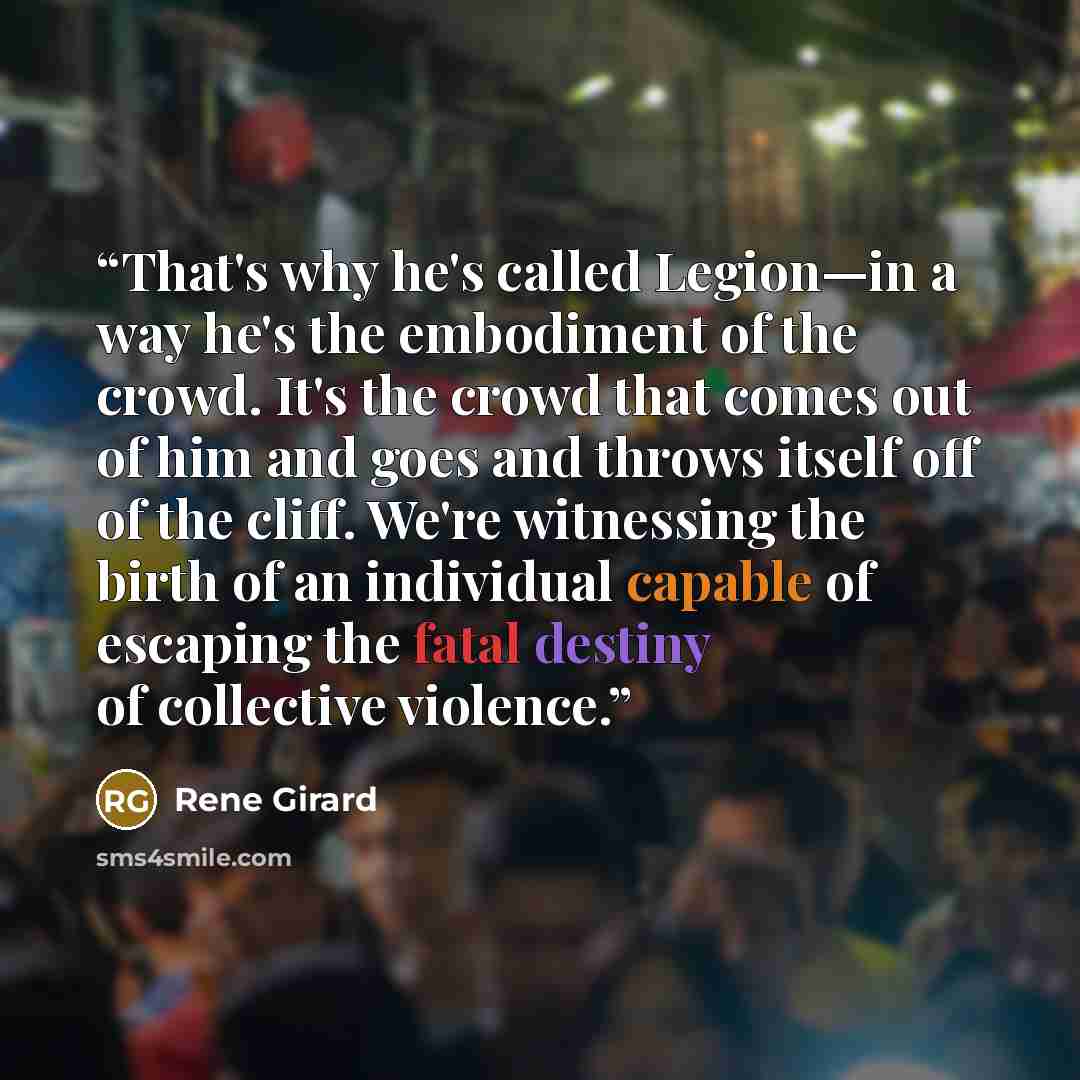 “That's why he's called Legion—in a way he's the embodiment of the crowd. It's the crowd that comes out of him and goes and throws itself off of the cliff. We're witnessing the birth of an individual capable of escaping the fatal destiny of collective violence.” quote by René Girard