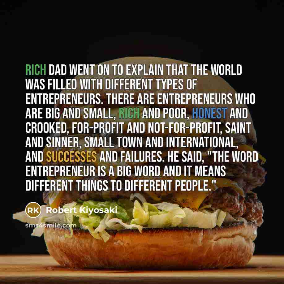 “Rich dad went on to explain that the world was filled with different types of entrepreneurs. There are entrepreneurs who are big and small, rich and poor, honest and crooked, for-profit and not-for-profit, saint and sinner, small town and international, and successes and failures. He said, "The…” quote by Robert Kiyosaki
