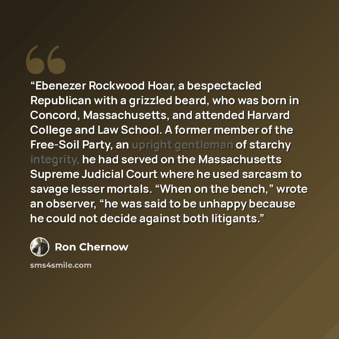 “Ebenezer Rockwood Hoar, a bespectacled Republican with a grizzled beard, who was born in Concord, Massachusetts, and attended Harvard College and Law School. A former member of the Free-Soil Party, an upright gentleman of starchy integrity, he had served on the Massachusetts Supreme Judicial Court…” quote by Ron Chernow