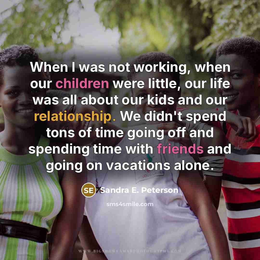 “When I was not working, when our children were little, our life was all about our kids and our relationship. We didn't spend tons of time going off and spending time with friends and going on vacations alone.” quote by Sandra E. Peterson