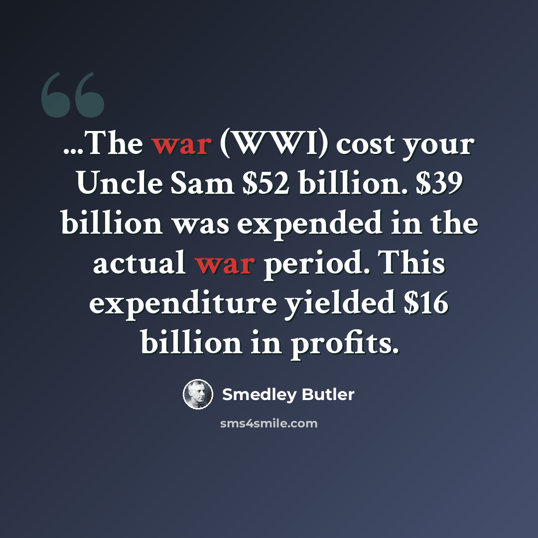 “...The war (WWI) cost your Uncle Sam $52 billion. $39 billion was expended in the actual war period. This expenditure yielded $16 billion in profits.” quote by Smedley Butler
