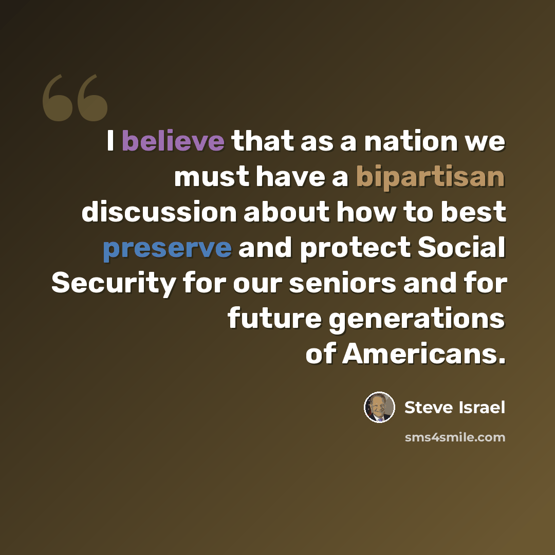 “I believe that as a nation we must have a bipartisan discussion about how to best preserve and protect Social Security for our seniors and for future generations of Americans.” quote by Steve Israel