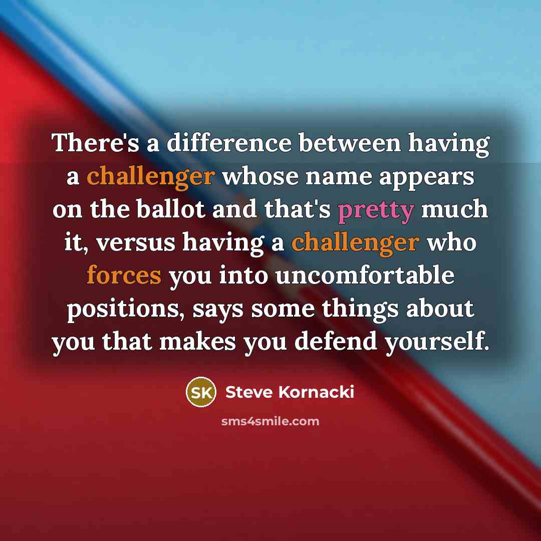 “There's a difference between having a challenger whose name appears on the ballot and that's pretty much it, versus having a challenger who forces you into uncomfortable positions, says some things about you that makes you defend yourself.” quote by Steve Kornacki