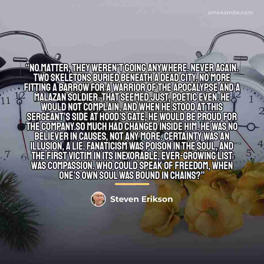 “No matter, they weren’t going anywhere. Never again. Two skeletons buried beneath a dead city. No more fitting a barrow for a warrior of the Apocalypse and a Malazan soldier. That seemed just, poetic even. He would not complain, and when he stood at this sergeant’s side at Hood’s Gate, he would be…” quote by Steven Erikson
