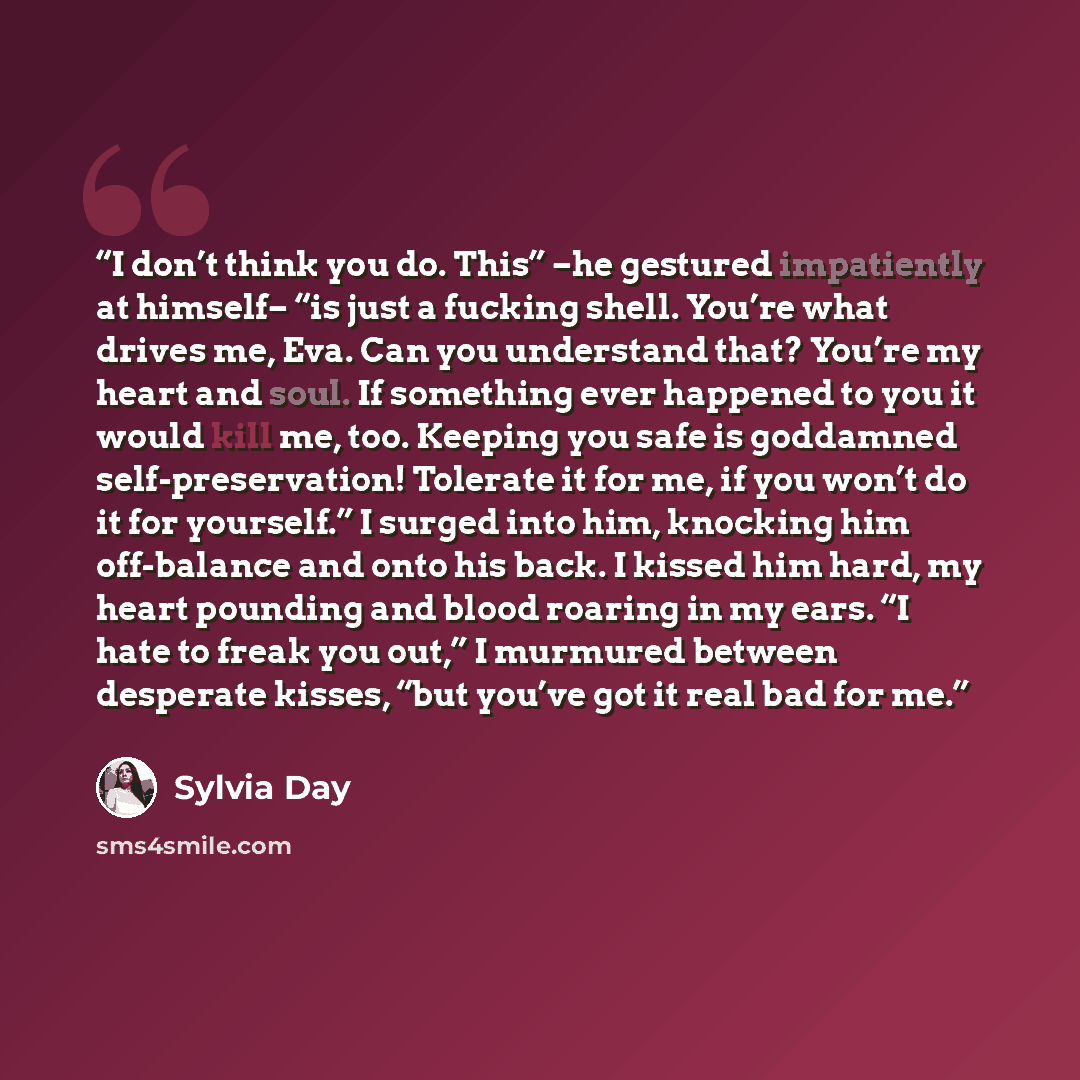 “I don’t think you do. This” –he gestured impatiently at himself– “is just a fucking shell. You’re what drives me, Eva. Can you understand that? You’re my heart and soul. If something ever happened to you it would kill me, too. Keeping you safe is goddamned self-preservation! Tolerate it for me, if…” quote by Sylvia Day