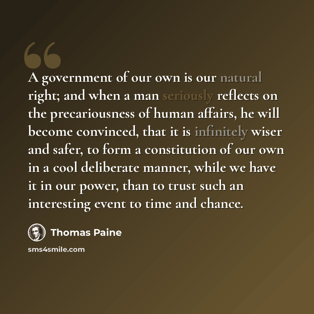 “A government of our own is our natural right; and when a man seriously reflects on the precariousness of human affairs, he will become convinced, that it is infinitely wiser and safer, to form a constitution of our own in a cool deliberate manner, while we have it in our power, than to trust such…” quote by Thomas Paine