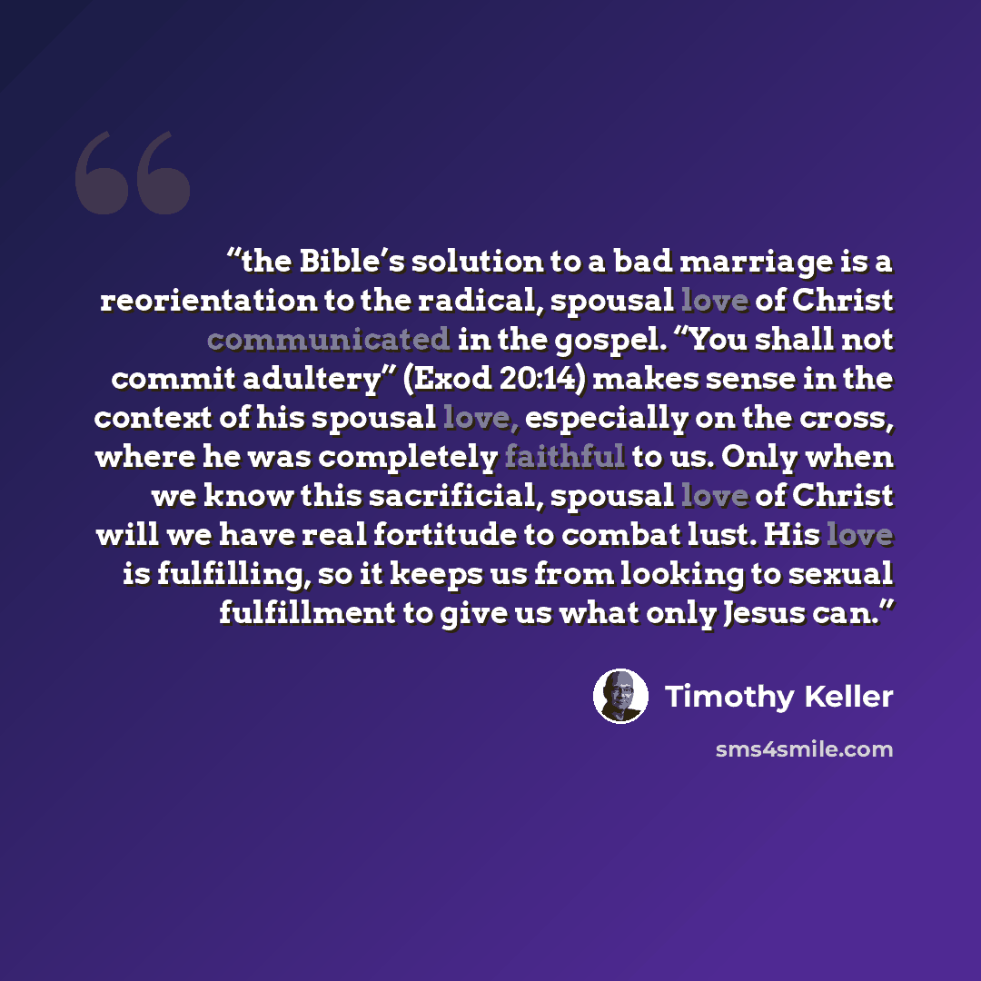 “the Bible’s solution to a bad marriage is a reorientation to the radical, spousal love of Christ communicated in the gospel. “You shall not commit adultery” (Exod 20:14) makes sense in the context of his spousal love, especially on the cross, where he was completely faithful to us. Only when we…” quote by Timothy Keller