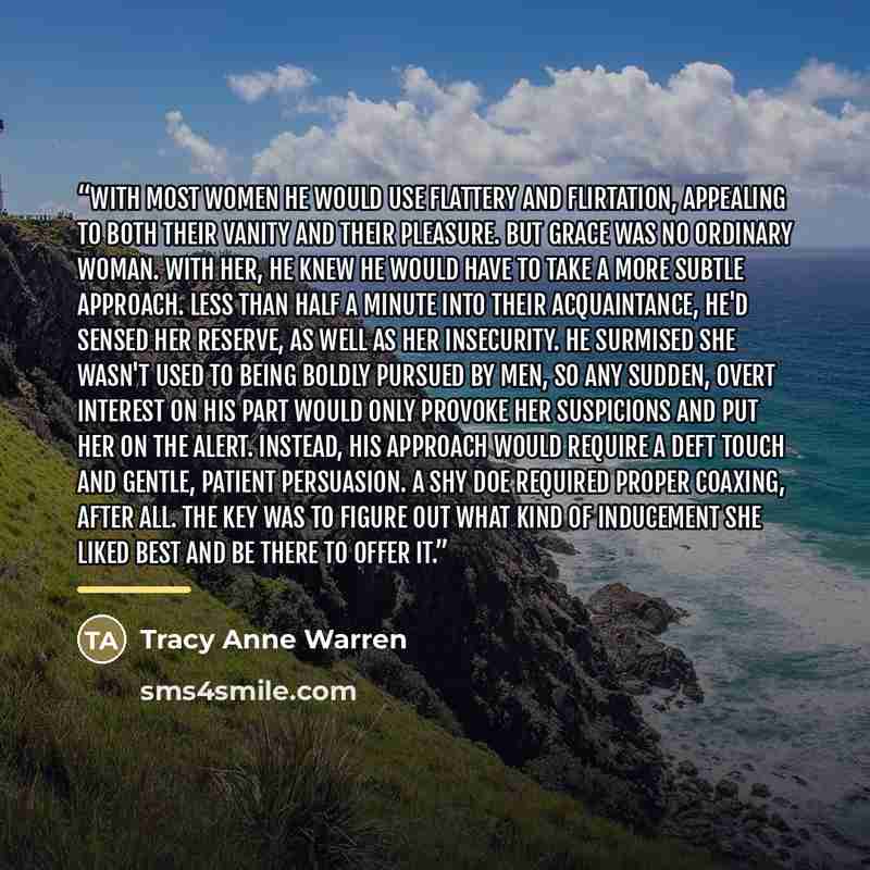 “With most women he would use flattery and flirtation, appealing to both their vanity and their pleasure. But Grace was no ordinary woman. With her, he knew he would have to take a more subtle approach. Less than half a minute into their acquaintance, he'd sensed her reserve, as well as her…” quote by Tracy Anne Warren