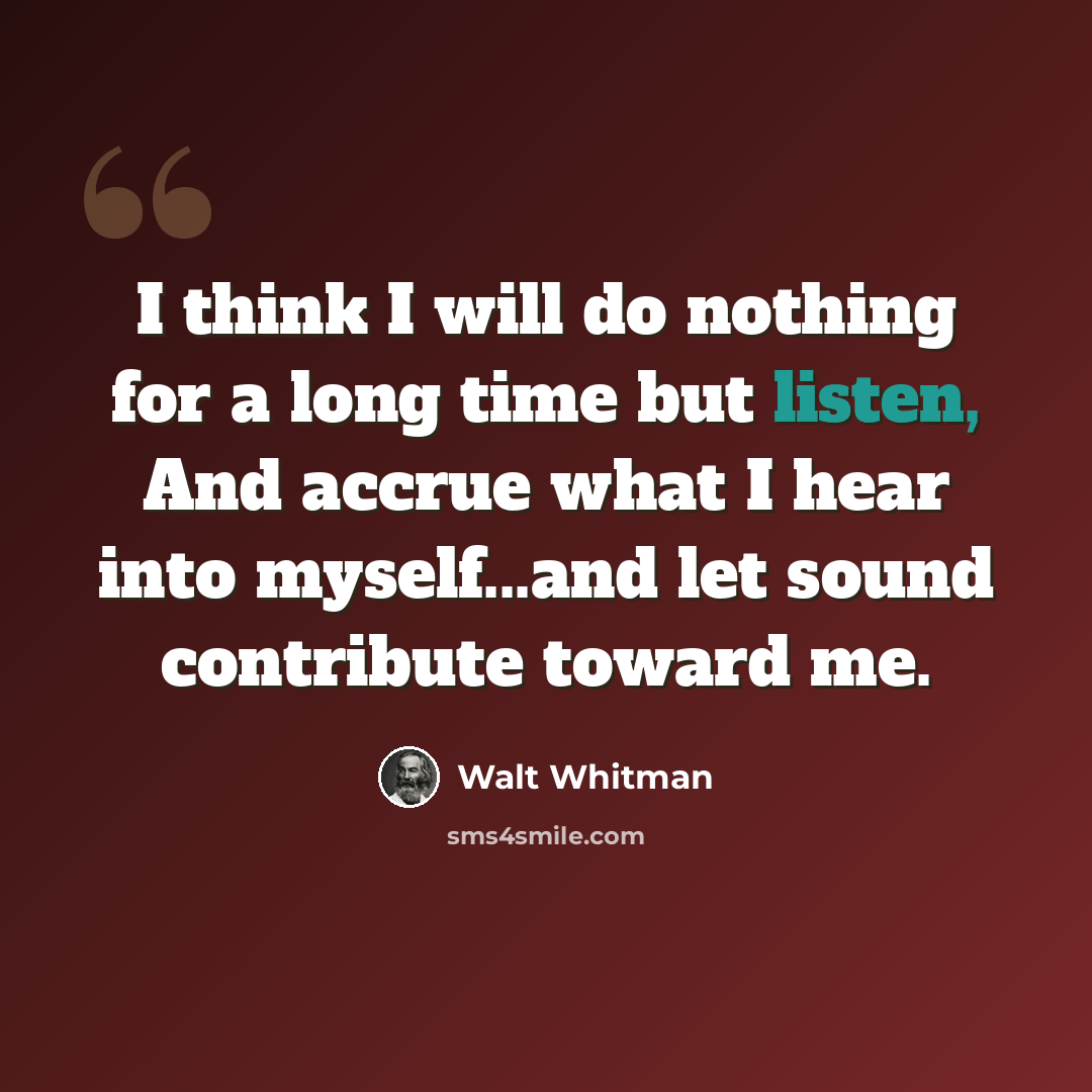 “I think I will do nothing for a long time but listen, And accrue what I hear into myself...and let sound contribute toward me.” quote by Walt Whitman