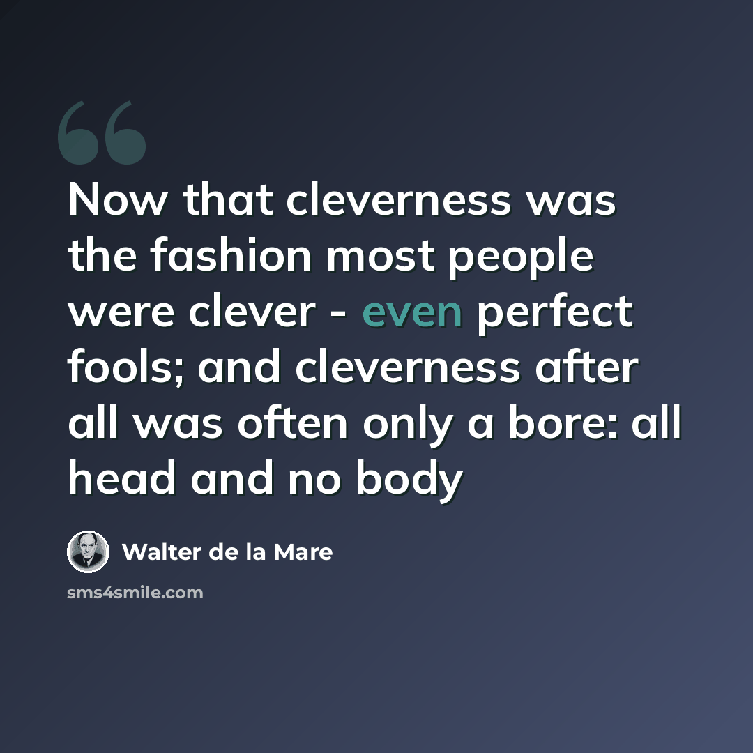“Now that cleverness was the fashion most people were clever - even perfect fools; and cleverness after all was often only a bore: all head and no body” quote by Walter de La Mare