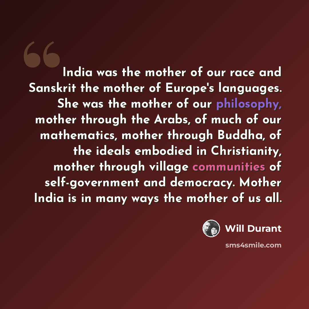 “India was the mother of our race and Sanskrit the mother of Europe's languages. She was the mother of our philosophy, mother through the Arabs, of much of our mathematics, mother through Buddha, of the ideals embodied in Christianity, mother through village communities of self-government and…” quote by Will Durant
