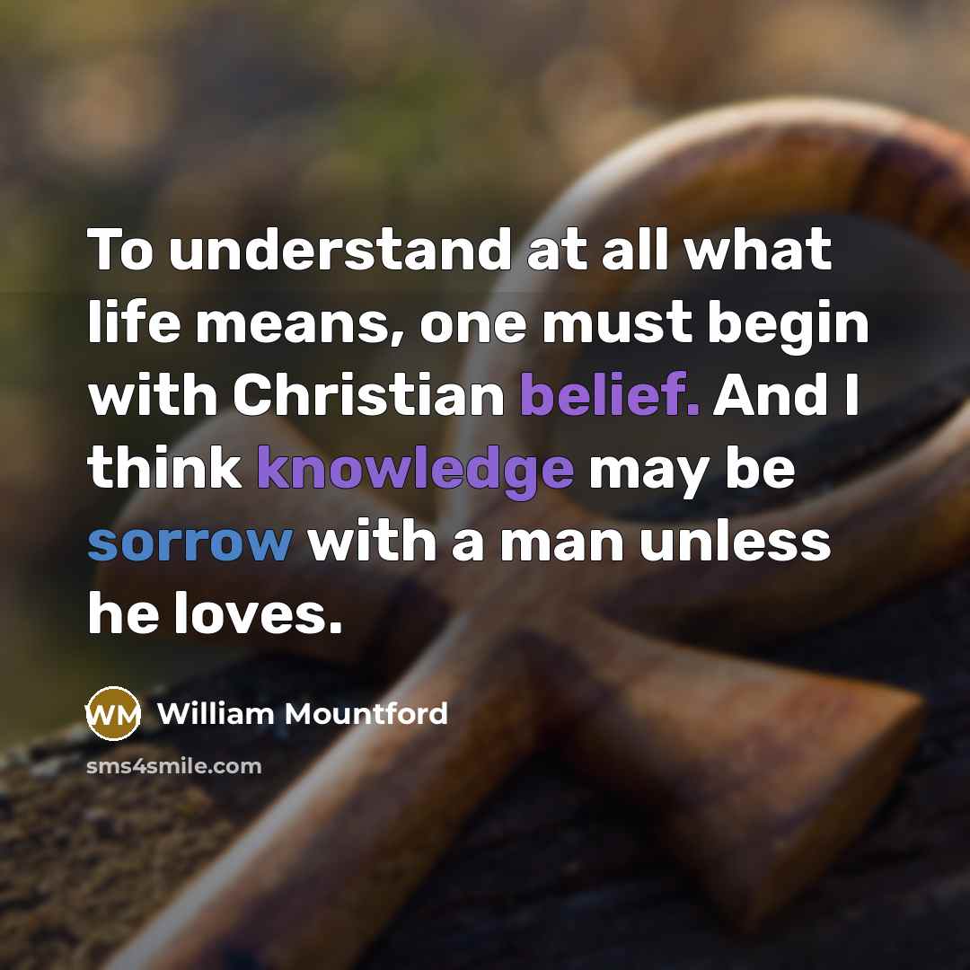 “To understand at all what life means, one must begin with Christian belief. And I think knowledge may be sorrow with a man unless he loves.” quote by William Mountford