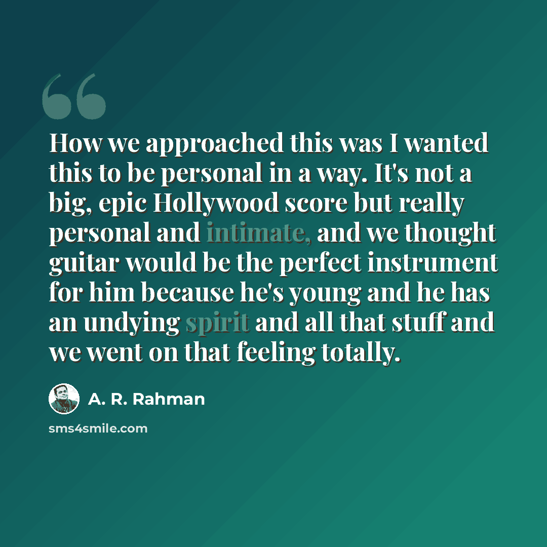 “How we approached this was I wanted this to be personal in a way. It's not a big, epic Hollywood score but really personal and intimate, and we thought guitar would be the perfect instrument for him because he's young and he has an undying spirit and all that stuff and we went on that feeling…” quote by A. R. Rahman