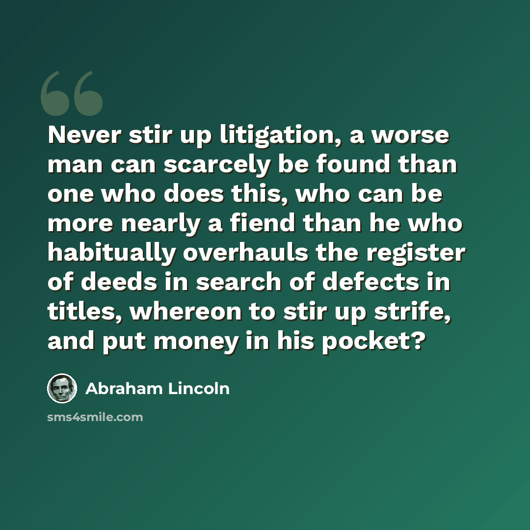 “Never stir up litigation, a worse man can scarcely be found than one who does this, who can be more nearly a fiend than he who habitually overhauls the register of deeds in search of defects in titles, whereon to stir up strife, and put money in his pocket?” quote by Abraham Lincoln