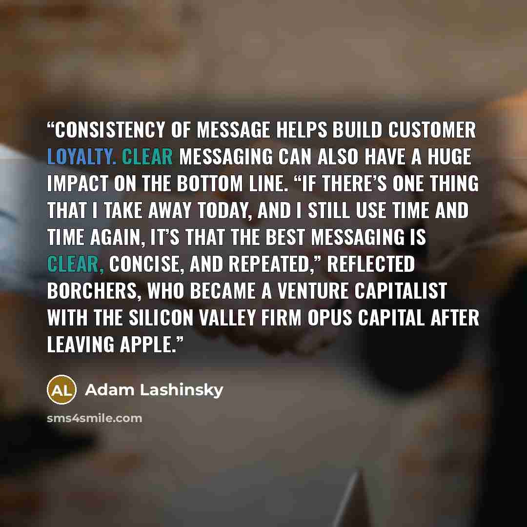 “Consistency of message helps build customer loyalty. Clear messaging can also have a huge impact on the bottom line. “If there’s one thing that I take away today, and I still use time and time again, it’s that the best messaging is clear, concise, and repeated,” reflected Borchers, who became a…” quote by Adam Lashinsky