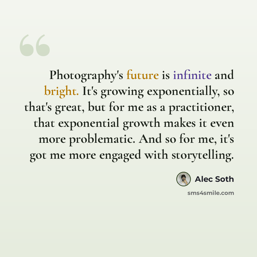 “Photography's future is infinite and bright. It's growing exponentially, so that's great, but for me as a practitioner, that exponential growth makes it even more problematic. And so for me, it's got me more engaged with storytelling.” quote by Alec Soth
