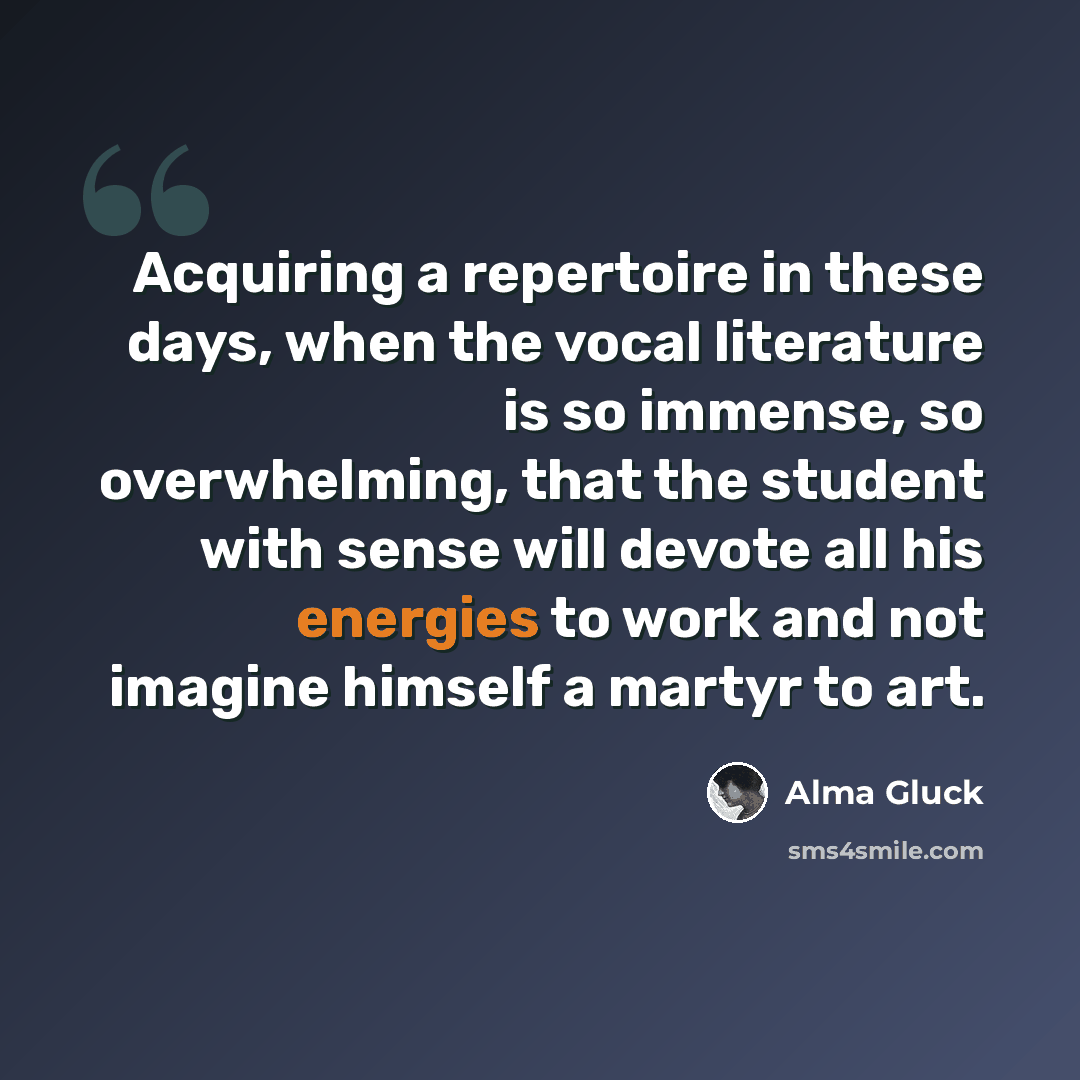 “Acquiring a repertoire in these days, when the vocal literature is so immense, so overwhelming, that the student with sense will devote all his energies to work and not imagine himself a martyr to art.” quote by Alma Gluck