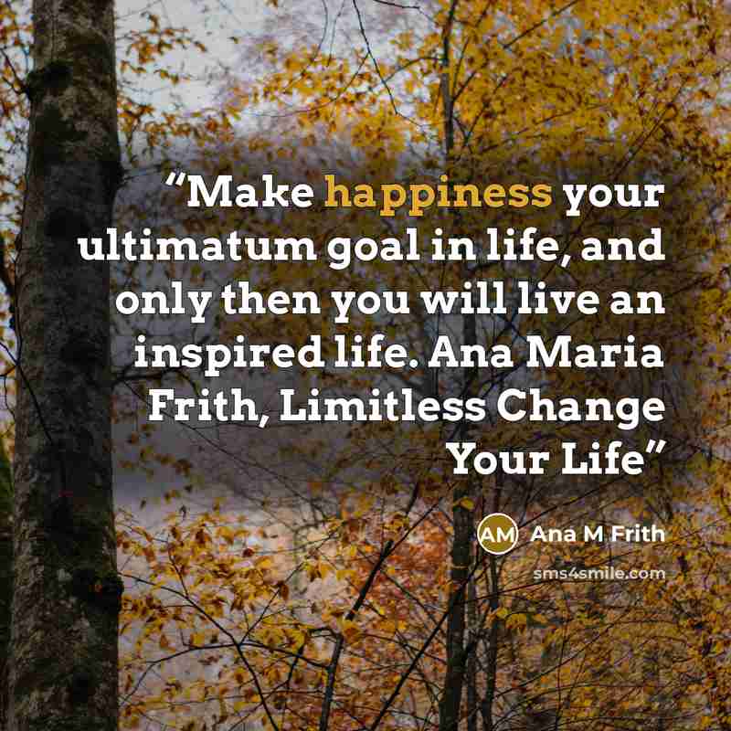 “Make happiness your ultimatum goal in life, and only then you will live an inspired life. Ana Maria Frith, Limitless Change Your Life” quote by Ana M Frith
