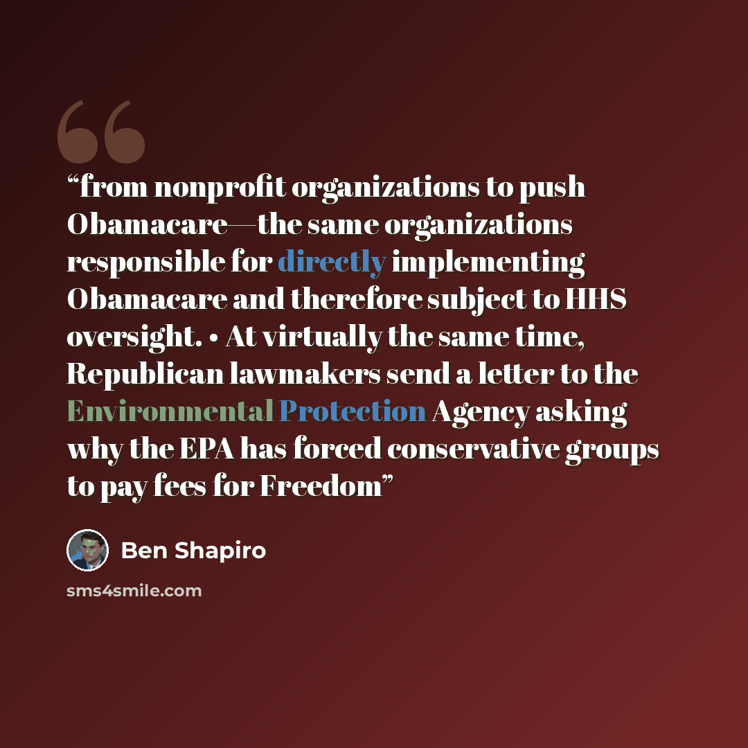 “from nonprofit organizations to push Obamacare—the same organizations responsible for directly implementing Obamacare and therefore subject to HHS oversight. • At virtually the same time, Republican lawmakers send a letter to the Environmental Protection Agency asking why the EPA has forced…” quote by Ben Shapiro