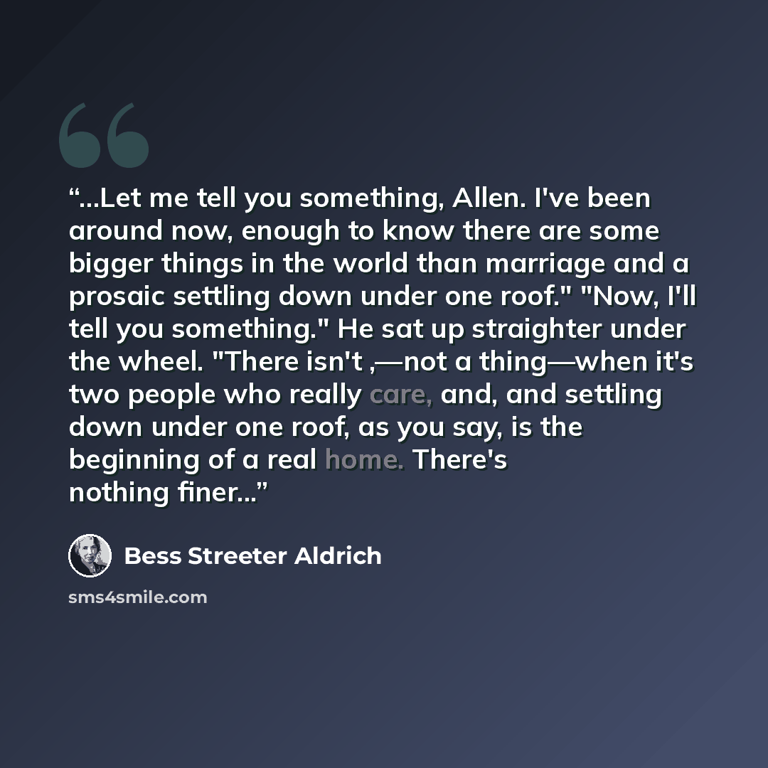 “...Let me tell you something, Allen. I've been around now, enough to know there are some bigger things in the world than marriage and a prosaic settling down under one roof." "Now, I'll tell you something." He sat up straighter under the wheel. "There isn't ,—not a thing—when it's two people who…” quote by Bess Streeter Aldrich