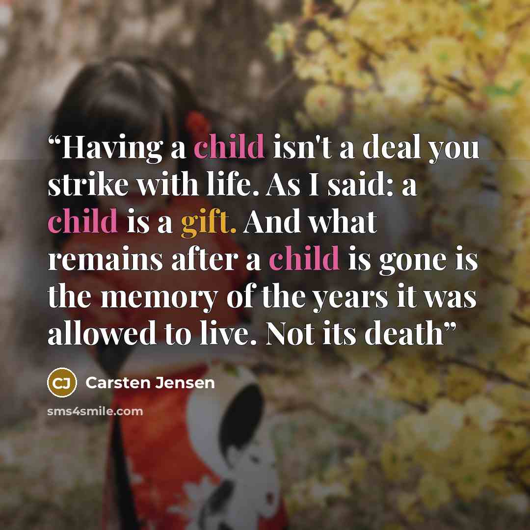 “Having a child isn't a deal you strike with life. As I said: a child is a gift. And what remains after a child is gone is the memory of the years it was allowed to live. Not its death” quote by Carsten Jensen