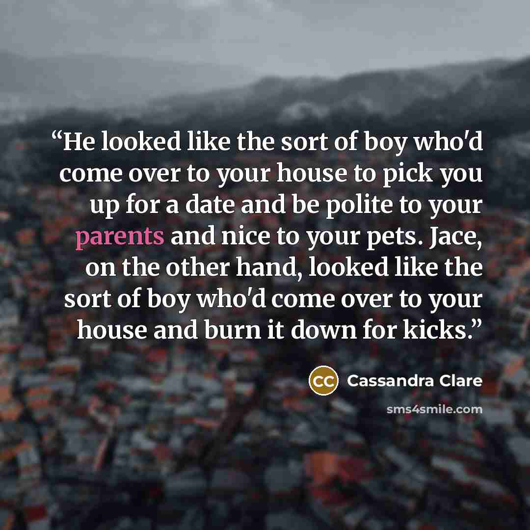 “He looked like the sort of boy who'd come over to your house to pick you up for a date and be polite to your parents and nice to your pets. Jace, on the other hand, looked like the sort of boy who'd come over to your house and burn it down for kicks.” quote by Cassandra Clare