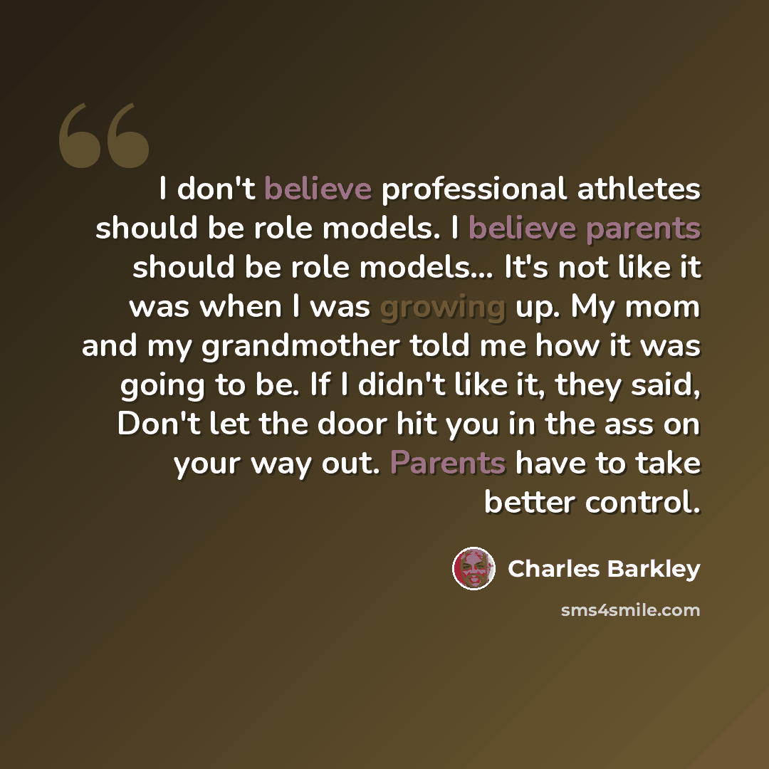 “I don't believe professional athletes should be role models. I believe parents should be role models… It's not like it was when I was growing up. My mom and my grandmother told me how it was going to be. If I didn't like it, they said, Don't let the door hit you in the ass on your way out. Parents…” quote by Charles Barkley