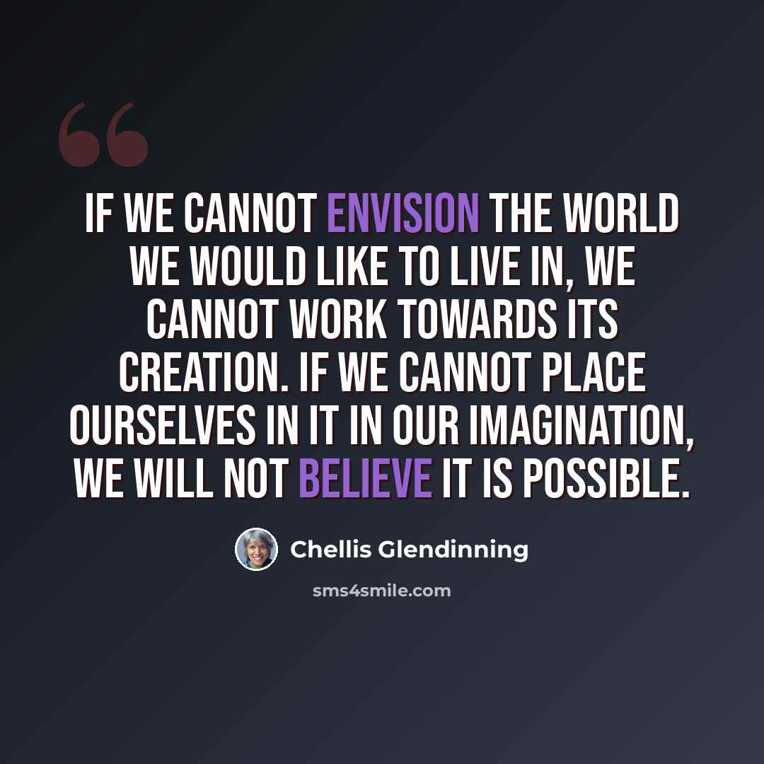 “If we cannot envision the world we would like to live in, we cannot work towards its creation. If we cannot place ourselves in it in our imagination, we will not believe it is possible.” quote by Chellis Glendinning