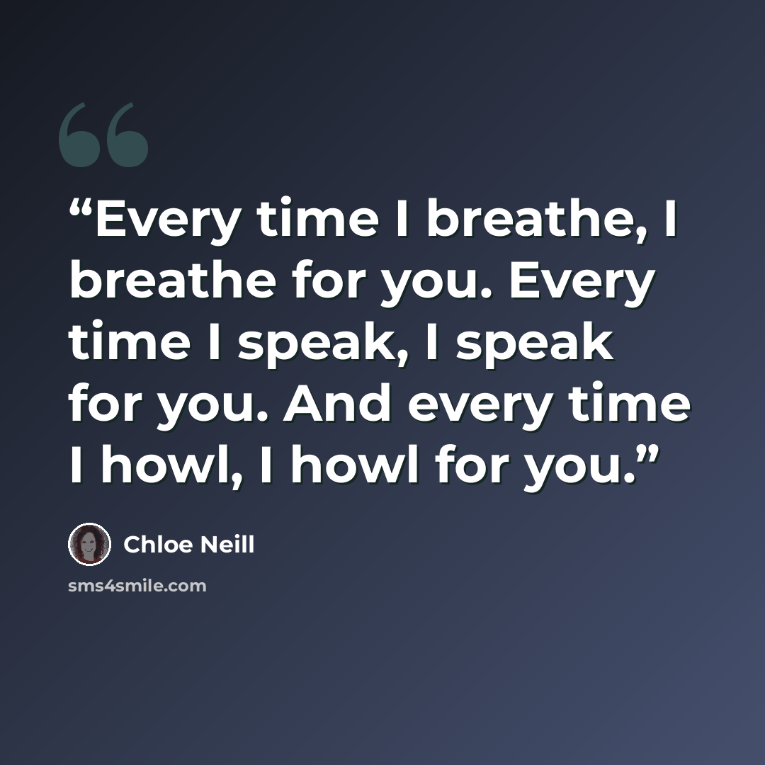 “Every time I breathe, I breathe for you. Every time I speak, I speak for you. And every time I howl, I howl for you.” quote by Chloe Neill