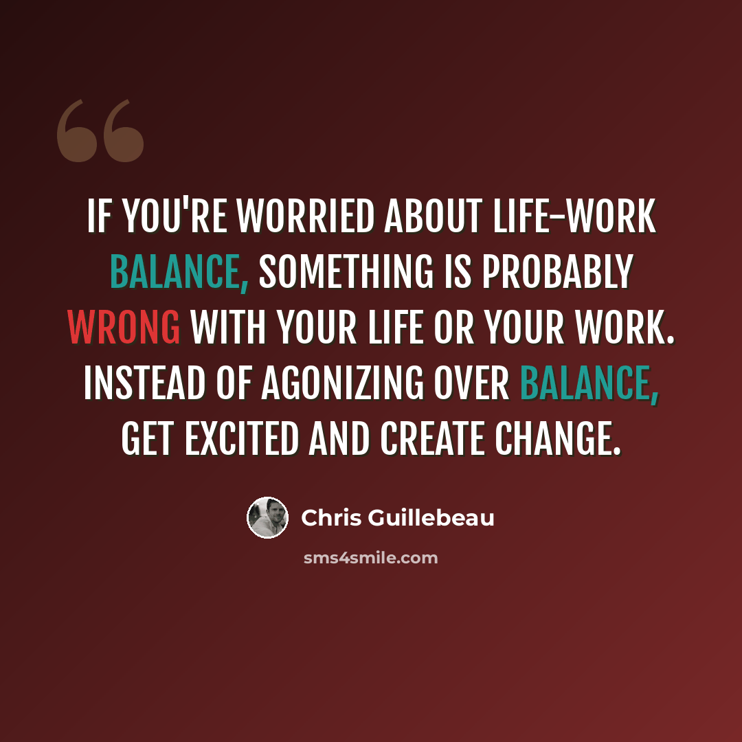 “If you're worried about life-work balance, something is probably wrong with your life or your work. Instead of agonizing over balance, get excited and create change.” quote by Chris Guillebeau