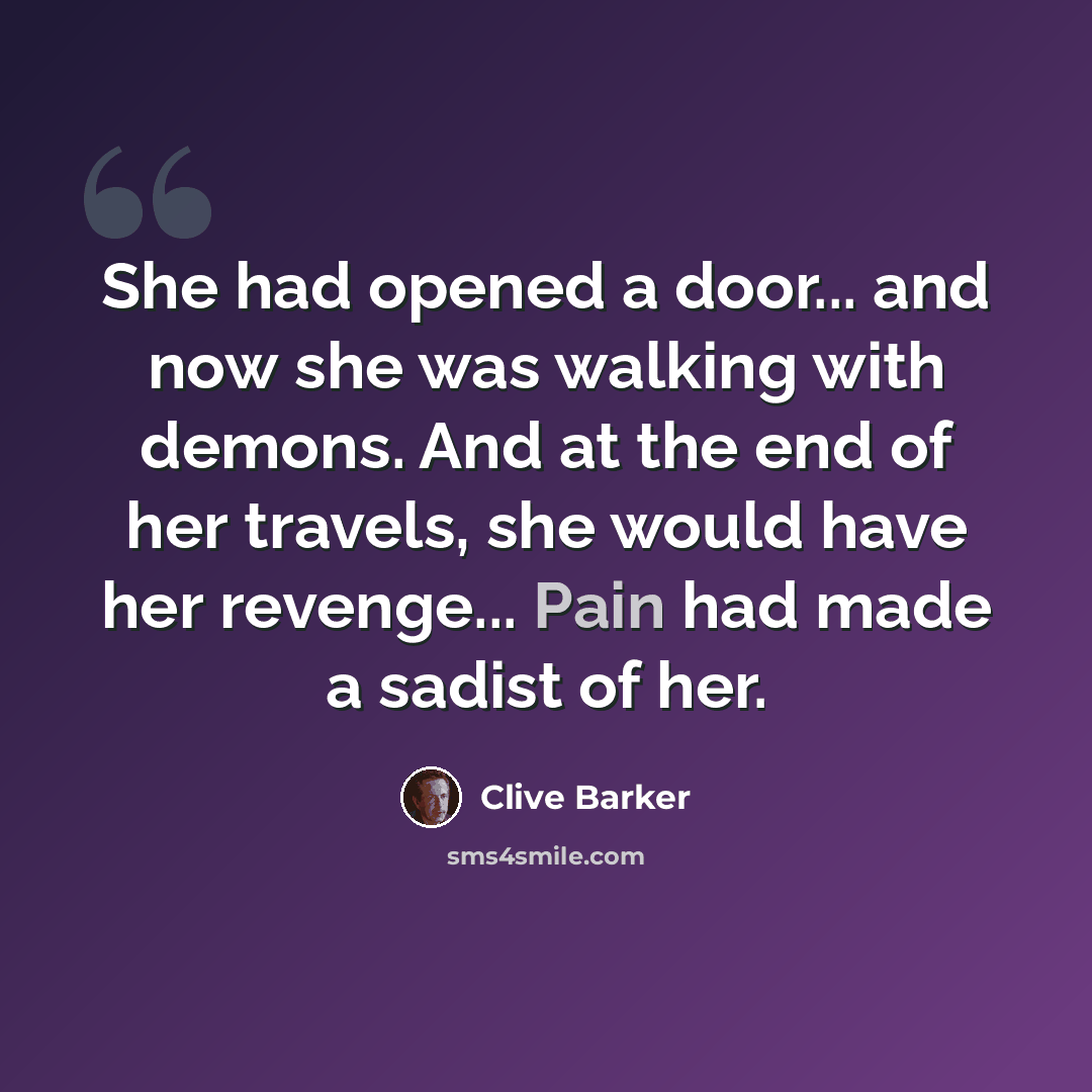 “She had opened a door... and now she was walking with demons. And at the end of her travels, she would have her revenge... Pain had made a sadist of her.” quote by Clive Barker