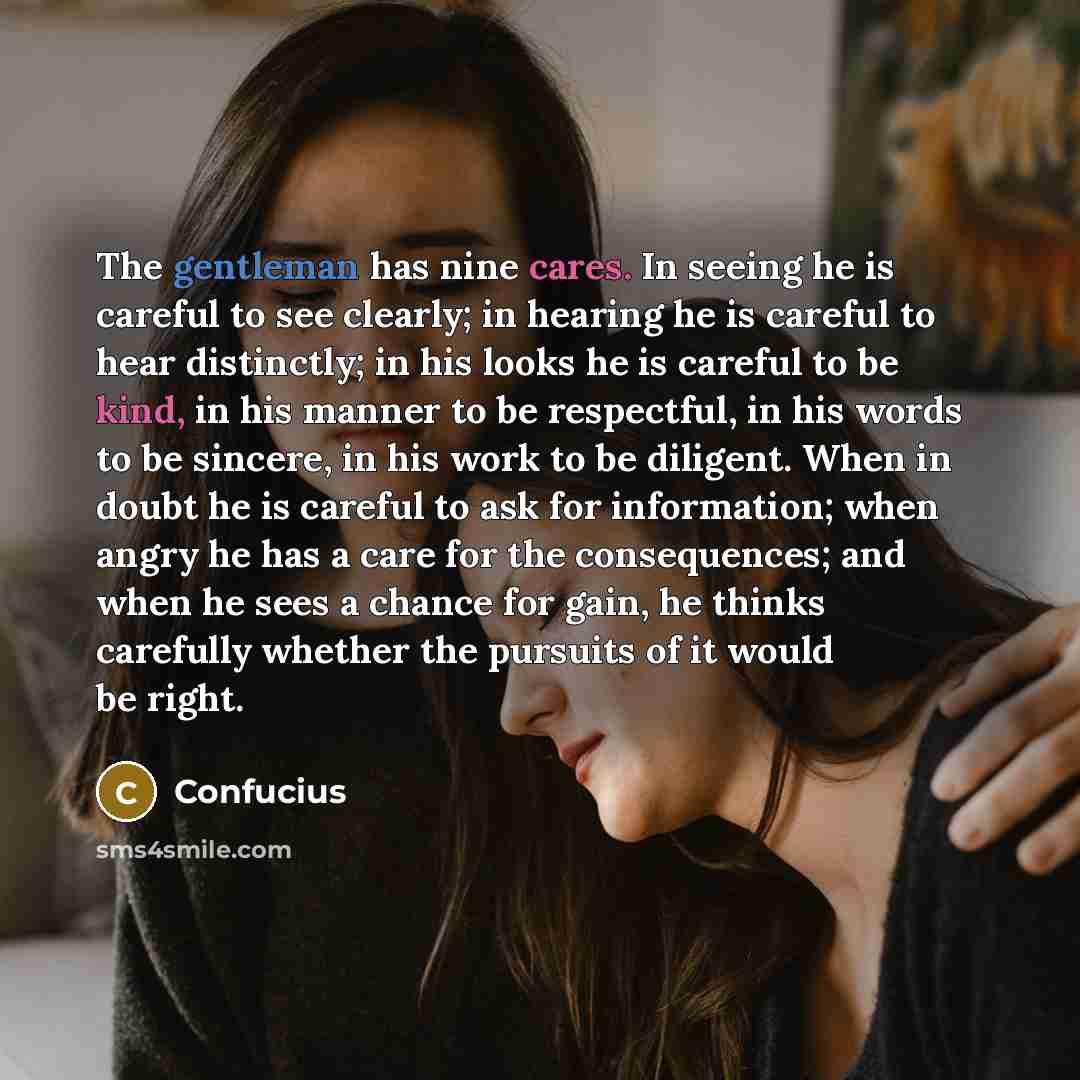 “The gentleman has nine cares. In seeing he is careful to see clearly; in hearing he is careful to hear distinctly; in his looks he is careful to be kind, in his manner to be respectful, in his words to be sincere, in his work to be diligent. When in doubt he is careful to ask for information; when…” quote by Confucius