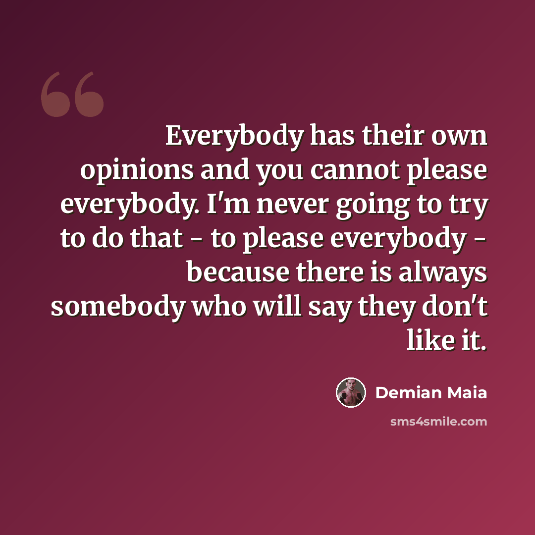 “Everybody has their own opinions and you cannot please everybody. I'm never going to try to do that - to please everybody - because there is always somebody who will say they don't like it.” quote by Demian Maia