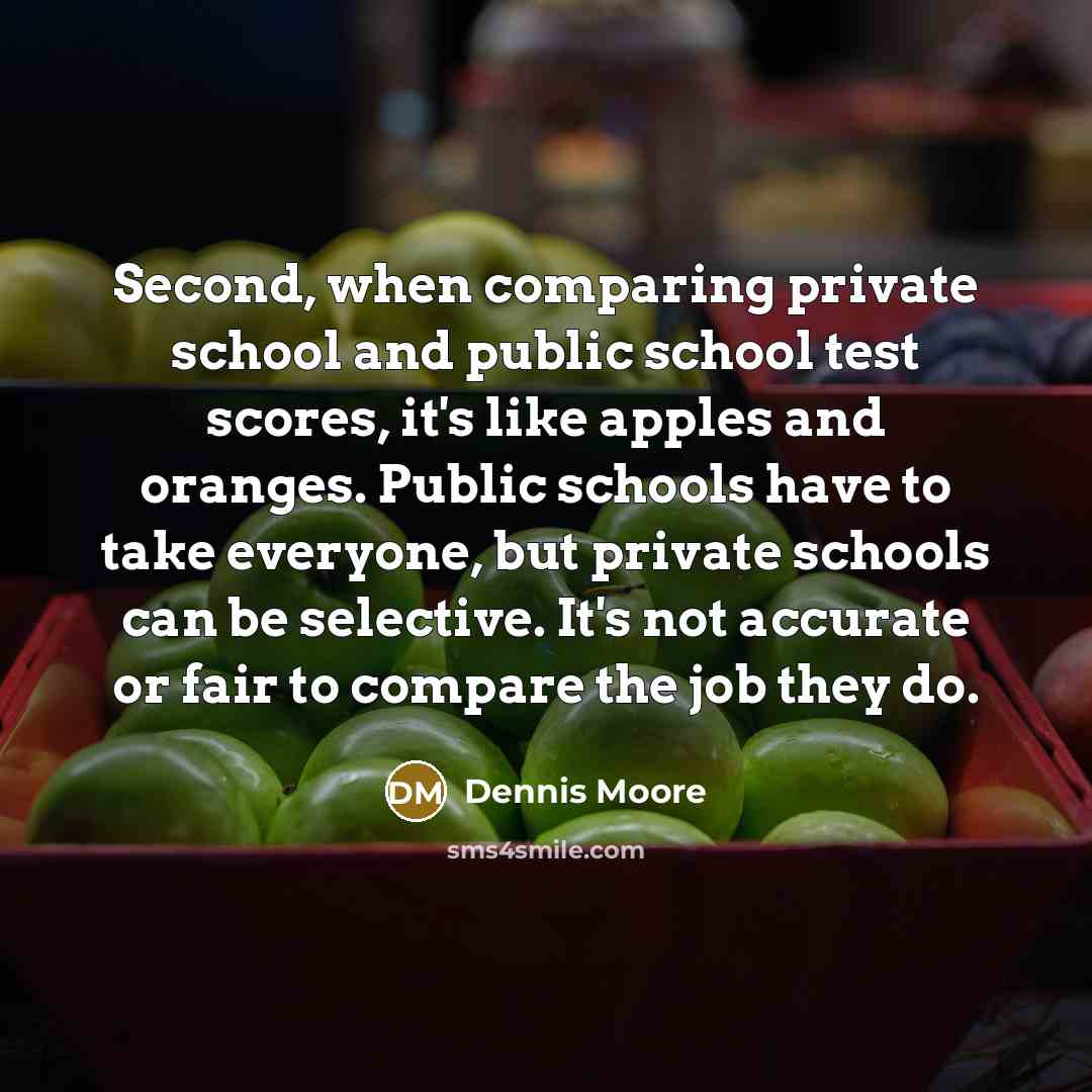 “Second, when comparing private school and public school test scores, it's like apples and oranges. Public schools have to take everyone, but private schools can be selective. It's not accurate or fair to compare the job they do.” quote by Dennis Moore