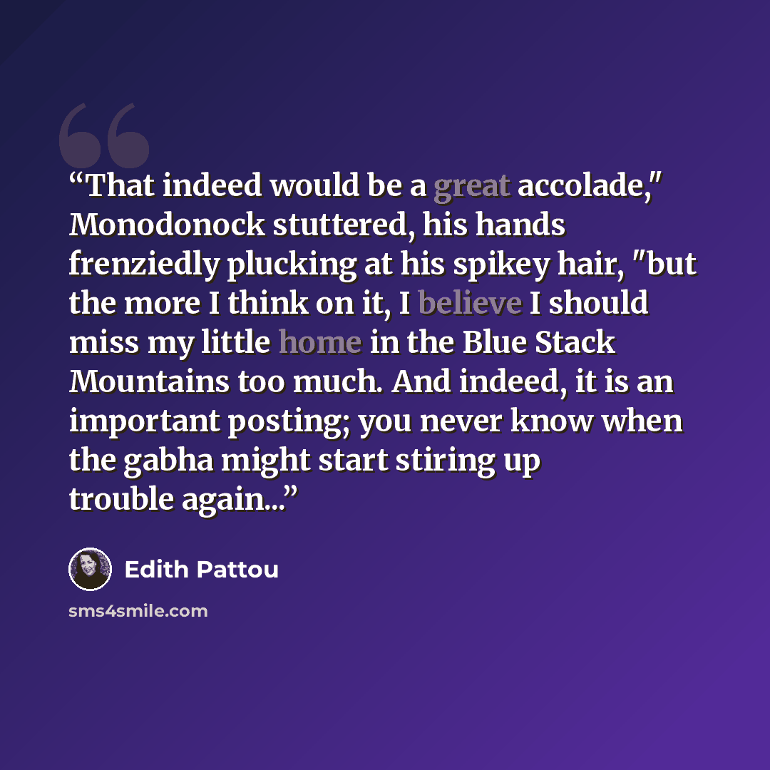 “That indeed would be a great accolade," Monodonock stuttered, his hands frenziedly plucking at his spikey hair, "but the more I think on it, I believe I should miss my little home in the Blue Stack Mountains too much. And indeed, it is an important posting; you never know when the gabha might…” quote by Edith Pattou