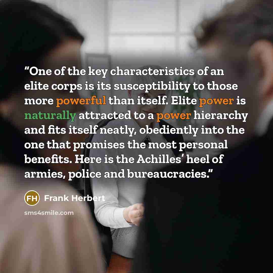 “One of the key characteristics of an elite corps is its susceptibility to those more powerful than itself. Elite power is naturally attracted to a power hierarchy and fits itself neatly, obediently into the one that promises the most personal benefits. Here is the Achilles’ heel of armies, police…” quote by Frank Herbert