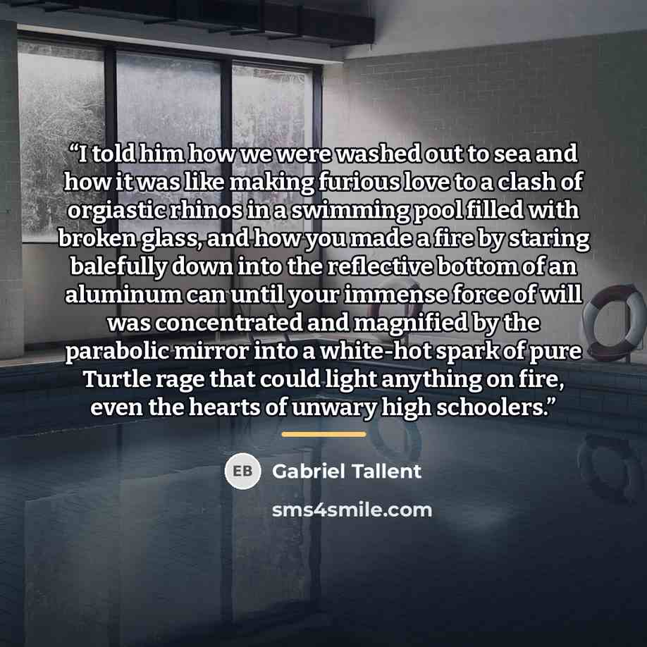 “I told him how we were washed out to sea and how it was like making furious love to a clash of orgiastic rhinos in a swimming pool filled with broken glass, and how you made a fire by staring balefully down into the reflective bottom of an aluminum can until your immense force of will was…” quote by Gabriel Tallent